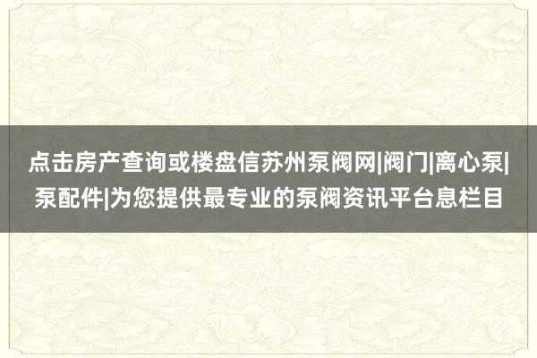 点击房产查询或楼盘信苏州泵阀网|阀门|离心泵|泵配件|为您提供最专业的泵阀资讯平台息栏目