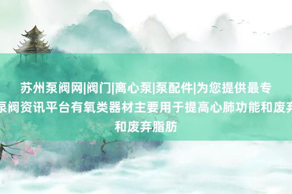 苏州泵阀网|阀门|离心泵|泵配件|为您提供最专业的泵阀资讯平台有氧类器材主要用于提高心肺功能和废弃脂肪