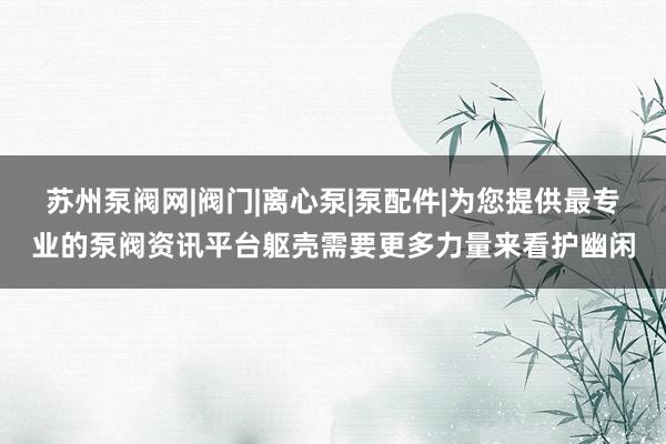 苏州泵阀网|阀门|离心泵|泵配件|为您提供最专业的泵阀资讯平台躯壳需要更多力量来看护幽闲