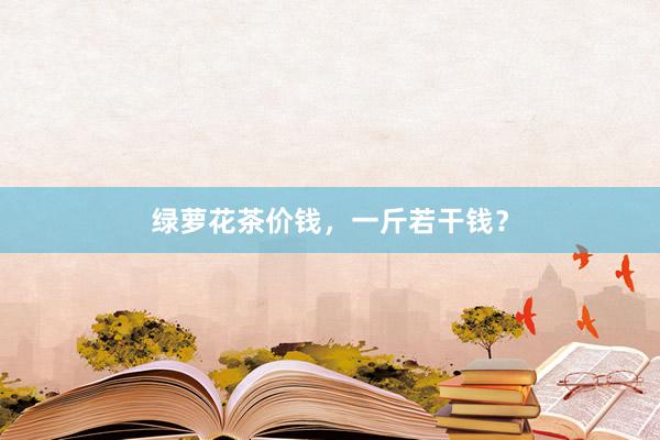 绿萝花茶价钱,一斤若干钱?